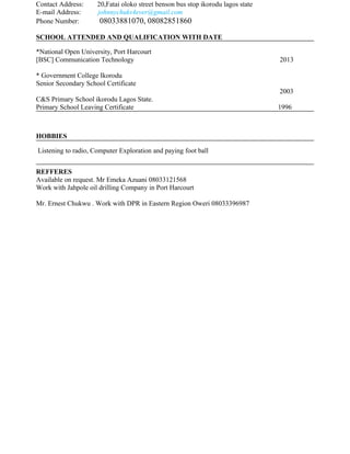 Contact Address: 20,Fatai oloko street benson bus stop ikorodu lagos state
E-mail Address: johnnychuks4ever@gmail.com
Phone Number: 08033881070, 08082851860
SCHOOL ATTENDED AND QUALIFICATION WITH DATE
*National Open University, Port Harcourt
[BSC] Communication Technology 2013
* Government College Ikorodu
Senior Secondary School Certificate
2003
C&S Primary School ikorodu Lagos State.
Primary School Leaving Certificate 1996
HOBBIES
Listening to radio, Computer Exploration and paying foot ball
REFFERES
Available on request. Mr Emeka Azuani 08033121568
Work with Jahpole oil drilling Company in Port Harcourt
Mr. Ernest Chukwu . Work with DPR in Eastern Region Oweri 08033396987
 