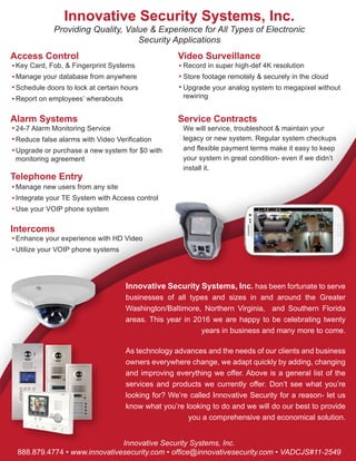 Innovative Security Systems, Inc.
888.879.4774 • www.innovativesecurity.com • office@innovativesecurity.com • VADCJS#11-2549
Innovative Security Systems, Inc.
Video Surveillance
Record in super high-def 4K resolution
Store footage remotely & securely in the cloud
Upgrade your analog system to megapixel without
rewiring
Telephone Entry
Manage new users from any site
Integrate your TE System with Access control
Use your VOIP phone system
Intercoms
Enhance your experience with HD Video
Utilize your VOIP phone systems
Alarm Systems
24-7 Alarm Monitoring Service
Reduce false alarms with Video Verification
Upgrade or purchase a new system for $0 with
monitoring agreement
Service Contracts
We will service, troubleshoot & maintain your
legacy or new system. Regular system checkups
and flexible payment terms make it easy to keep
your system in great condition- even if we didn’t
install it.
Providing Quality, Value & Experience for All Types of Electronic
Security Applications
Innovative Security Systems, Inc. has been fortunate to serve
businesses of all types and sizes in and around the Greater
Washington/Baltimore, Northern Virginia, and Southern Florida
areas. This year in 2016 we are happy to be celebrating twenty
years in business and many more to come.
As technology advances and the needs of our clients and business
owners everywhere change, we adapt quickly by adding, changing
and improving everything we offer. Above is a general list of the
services and products we currently offer. Don’t see what you’re
looking for? We’re called Innovative Security for a reason- let us
know what you’re looking to do and we will do our best to provide
you a comprehensive and economical solution.
Access Control
Key Card, Fob, & Fingerprint Systems
Manage your database from anywhere
Schedule doors to lock at certain hours
Report on employees’ wherabouts
 