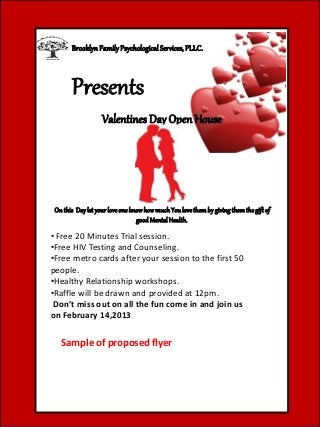 Presents
BrooklynFamilyPsychologicalServices, PLLC.
Valentines Day Open House
Onthis Daylet yourloveoneknowhowmuchYoulovethembygivingthemthegiftof
goodMentalHealth.
• Free 20 Minutes Trial session.
•Free HIV Testing and Counseling.
•Free metro cards after your session to the first 50
people.
•Healthy Relationship workshops.
•Raffle will be drawn and provided at 12pm.
Don’t miss out on all the fun come in and join us
on February 14,2013
Sample of proposed flyer
 