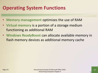 Operating System Functions
• Memory management optimizes the use of RAM
• Virtual memory is a portion of a storage medium
functioning as additional RAM
• Windows ReadyBoost can allocate available memory in
flash memory devices as additional memory cache

Page 141

Discovering Computers & Microsoft Office 2010:
Discovering Computers Chapter 4

12

 