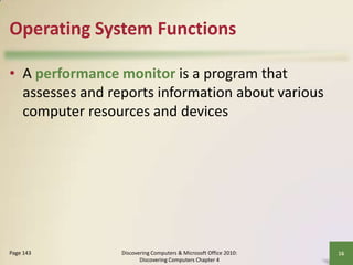 Operating System Functions
• A performance monitor is a program that
assesses and reports information about various
computer resources and devices

Page 143

Discovering Computers & Microsoft Office 2010:
Discovering Computers Chapter 4

16

 