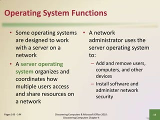 Operating System Functions
• Some operating systems • A network
are designed to work
administrator uses the
with a server on a
server operating system
network
to:
– Add and remove users,
• A server operating
computers, and other
system organizes and
devices
coordinates how
– Install software and
multiple users access
administer network
and share resources on
security
a network
Pages 143 - 144

Discovering Computers & Microsoft Office 2010:
Discovering Computers Chapter 4

19

 