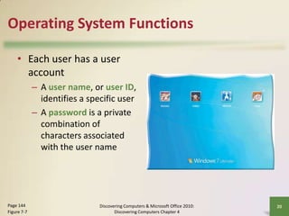 Operating System Functions
• Each user has a user
account
– A user name, or user ID,
identifies a specific user
– A password is a private
combination of
characters associated
with the user name

Page 144
Figure 7-7

Discovering Computers & Microsoft Office 2010:
Discovering Computers Chapter 4

20

 