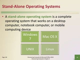 Stand-Alone Operating Systems
• A stand-alone operating system is a complete
operating system that works on a desktop
computer, notebook computer, or mobile
computing device

Windows
7
UNIX
Page 146

Mac OS X
Linux

Discovering Computers & Microsoft Office 2010:
Discovering Computers Chapter 4

22

 