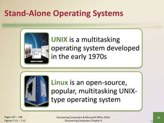 Stand-Alone Operating Systems
UNIX is a multitasking
operating system developed
in the early 1970s
Linux is an open-source,
popular, multitasking UNIXtype operating system
Pages 147 – 148
Figures 7-11 – 7-12

Discovering Computers & Microsoft Office 2010:
Discovering Computers Chapter 4

26

 
