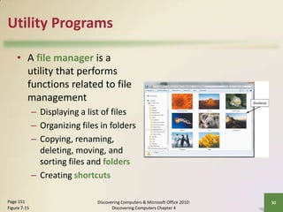 Utility Programs
• A file manager is a
utility that performs
functions related to file
management
– Displaying a list of files
– Organizing files in folders
– Copying, renaming,
deleting, moving, and
sorting files and folders
– Creating shortcuts
Page 151
Figure 7-15

Discovering Computers & Microsoft Office 2010:
Discovering Computers Chapter 4

30

 