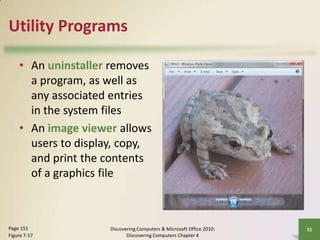 Utility Programs
• An uninstaller removes
a program, as well as
any associated entries
in the system files
• An image viewer allows
users to display, copy,
and print the contents
of a graphics file

Page 151
Figure 7-17

Discovering Computers & Microsoft Office 2010:
Discovering Computers Chapter 4

32

 