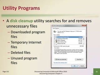Utility Programs
• A disk cleanup utility searches for and removes
unnecessary files
– Downloaded program
files
– Temporary Internet
files
– Deleted files
– Unused program
files
Page 152

Discovering Computers & Microsoft Office 2010:
Discovering Computers Chapter 4

33

 