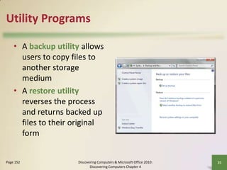 Utility Programs
• A backup utility allows
users to copy files to
another storage
medium
• A restore utility
reverses the process
and returns backed up
files to their original
form

Page 152

Discovering Computers & Microsoft Office 2010:
Discovering Computers Chapter 4

35

 