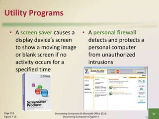 Utility Programs
• A screen saver causes a • A personal firewall
display device’s screen
detects and protects a
to show a moving image
personal computer
or blank screen if no
from unauthorized
activity occurs for a
intrusions
specified time

Page 153
Figure 7-19

Discovering Computers & Microsoft Office 2010:
Discovering Computers Chapter 4

36

 