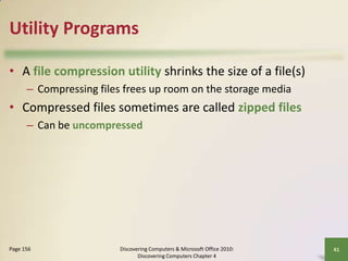 Utility Programs
• A file compression utility shrinks the size of a file(s)
– Compressing files frees up room on the storage media

• Compressed files sometimes are called zipped files
– Can be uncompressed

Page 156

Discovering Computers & Microsoft Office 2010:
Discovering Computers Chapter 4

41

 
