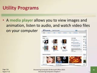 Utility Programs
• A media player allows you to view images and
animation, listen to audio, and watch video files
on your computer

Page 156
Figure 7-22

Discovering Computers & Microsoft Office 2010:
Discovering Computers Chapter 4

42

 