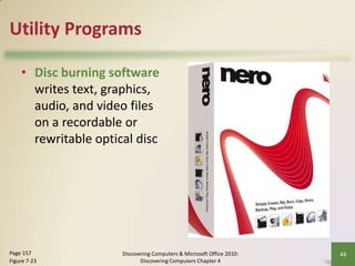 Utility Programs
• Disc burning software
writes text, graphics,
audio, and video files
on a recordable or
rewritable optical disc

Page 157
Figure 7-23

Discovering Computers & Microsoft Office 2010:
Discovering Computers Chapter 4

43

 