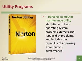 Utility Programs
• A personal computer
maintenance utility
identifies and fixes
operating system
problems, detects and
repairs disk problems,
and includes the
capability of improving
a computer’s
performance
Page 157
Figure 7-24

Discovering Computers & Microsoft Office 2010:
Discovering Computers Chapter 4

44

 