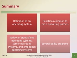 Summary

Definition of an
operating system

Variety of stand-alone
operating systems,
server operating
systems, and embedded
operating systems
Page 158

Functions common to
most operating systems

Several utility programs

Discovering Computers & Microsoft Office 2010:
Discovering Computers Chapter 4

45

 