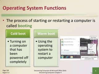 Operating System Functions
• The process of starting or restarting a computer is
called booting
Cold boot
• Turning on
a computer
that has
been
powered off
completely
Page 138
Figure 7-2

Warm boot
• Using the
operating
system to
restart a
computer

Discovering Computers & Microsoft Office 2010:
Discovering Computers Chapter 4

6

 