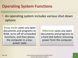 Operating System Functions
• An operating system includes various shut down
options
Sleep mode saves any open
documents and programs to
RAM, turns off all unneeded
functions, and then places
the computer in a lowpower state

Page 138

Hibernate saves any open
documents and programs to
a hard disk before removing
power from the computer

Discovering Computers & Microsoft Office 2010:
Discovering Computers Chapter 4

7

 
