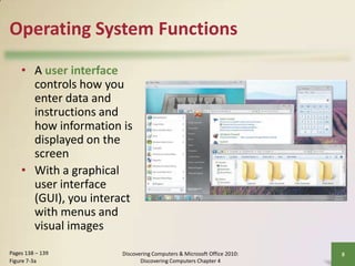 Operating System Functions
• A user interface
controls how you
enter data and
instructions and
how information is
displayed on the
screen
• With a graphical
user interface
(GUI), you interact
with menus and
visual images
Pages 138 – 139
Figure 7-3a

Discovering Computers & Microsoft Office 2010:
Discovering Computers Chapter 4

8

 