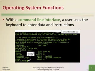 Operating System Functions
• With a command-line interface, a user uses the
keyboard to enter data and instructions

Page 139
Figure 7-3b

Discovering Computers & Microsoft Office 2010:
Discovering Computers Chapter 4

9

 