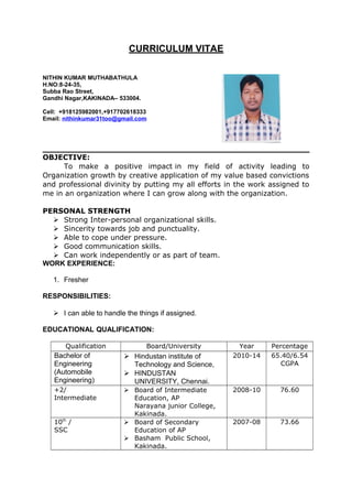 CURRICULUM VITAE
NITHIN KUMAR MUTHABATHULA
H.NO:8-24-35,
Subba Rao Street,
Gandhi Nagar,KAKINADA– 533004.
Cell: +918125982001,+917702618333
Email: nithinkumar31too@gmail.com
OBJECTIVE:
To make a positive impact in my field of activity leading to
Organization growth by creative application of my value based convictions
and professional divinity by putting my all efforts in the work assigned to
me in an organization where I can grow along with the organization.
PERSONAL STRENGTH
 Strong Inter-personal organizational skills.
 Sincerity towards job and punctuality.
 Able to cope under pressure.
 Good communication skills.
 Can work independently or as part of team.
WORK EXPERIENCE:
1. Fresher
RESPONSIBILITIES:
 I can able to handle the things if assigned.
EDUCATIONAL QUALIFICATION:
Qualification Board/University Year Percentage
Bachelor of
Engineering
(Automobile
Engineering)
 Hindustan institute of
Technology and Science,
 HINDUSTAN
UNIVERSITY, Chennai.
2010-14 65.40/6.54
CGPA
+2/
Intermediate
 Board of Intermediate
Education, AP
Narayana junior College,
Kakinada.
2008-10 76.60
10th
/
SSC
 Board of Secondary
Education of AP
 Basham Public School,
Kakinada.
2007-08 73.66
 