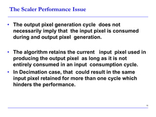10
The Scaler Performance Issue
• The output pixel generation cycle does not
necessarily imply that the input pixel is consumed
during and output pixel generation.
• The algorithm retains the current input pixel used in
producing the output pixel as long as it is not
entirely consumed in an input consumption cycle.
• In Decimation case, that could result in the same
input pixel retained for more than one cycle which
hinders the performance.
 