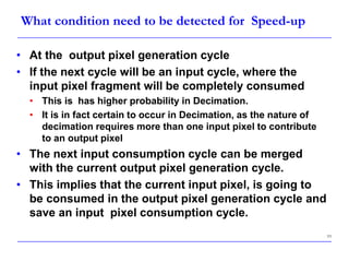 11
What condition need to be detected for Speed-up
• At the output pixel generation cycle
• If the next cycle will be an input cycle, where the
input pixel fragment will be completely consumed
• This is has higher probability in Decimation.
• It is in fact certain to occur in Decimation, as the nature of
decimation requires more than one input pixel to contribute
to an output pixel
• The next input consumption cycle can be merged
with the current output pixel generation cycle.
• This implies that the current input pixel, is going to
be consumed in the output pixel generation cycle and
save an input pixel consumption cycle.
 