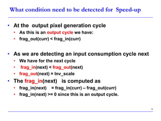 12
What condition need to be detected for Speed-up
• At the output pixel generation cycle
• As this is an output cycle we have:
• frag_out(curr) < frag_in(curr)
• As we are detecting an input consumption cycle next
• We have for the next cycle
• frag_in(next) < frag_out(next)
• frag_out(next) = Inv_scale
• The frag_in(next) is computed as
• frag_in(next) = frag_in(curr) – frag_out(curr)
• frag_in(next) >= 0 since this is an output cycle.
 