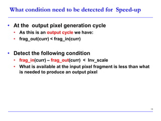 13
What condition need to be detected for Speed-up
• At the output pixel generation cycle
• As this is an output cycle we have:
• frag_out(curr) < frag_in(curr)
• Detect the following condition
• frag_in(curr) – frag_out(curr) < Inv_scale
• What is available at the input pixel fragment is less than what
is needed to produce an output pixel
 
