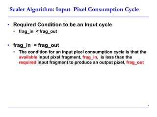 4
Scaler Algorithm: Input Pixel Consumption Cycle
• Required Condition to be an Input cycle
• frag_in < frag_out
• frag_in < frag_out
• The condition for an input pixel consumption cycle is that the
available input pixel fragment, frag_in, is less than the
required input fragment to produce an output pixel, frag_out
 