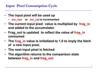 5
Input Pixel Consumption Cycle
• The input pixel will be used up
• src_row or src_col is incremented
• The current input pixel value is multiplied by frag_in
and added to the accumulator
• Frag_out is updated to reflect the value of frag_in
consumed
• The frag_in value is initialized to 1.0 to imply the fetch
of a new input pixel.
• The next input pixel is fetched
• The algorithm returns to the comparison state
between frag_in and frag_out
 