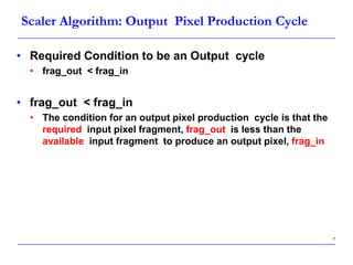7
Scaler Algorithm: Output Pixel Production Cycle
• Required Condition to be an Output cycle
• frag_out < frag_in
• frag_out < frag_in
• The condition for an output pixel production cycle is that the
required input pixel fragment, frag_out is less than the
available input fragment to produce an output pixel, frag_in
 