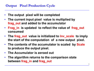 8
Output Pixel Production Cycle
• The output pixel will be completed
• The current input pixel value is multiplied by
frag_out and added to the accumulator
• Frag_in is updated to reflect the value of frag_out
consumed
• The frag_out value is initialized to Inv_scale to imply
the start of the computation of a new output pixel.
• The contents of the accumulator is scaled by Scale
to produce the output pixel.
• The Accumulator is zeroed out
• The algorithm returns to the comparison state
between frag_in and frag_out
 
