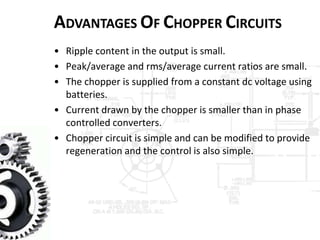 ADVANTAGES OF CHOPPER CIRCUITS
• Ripple content in the output is small.
• Peak/average and rms/average current ratios are small.
• The chopper is supplied from a constant dc voltage using
batteries.
• Current drawn by the chopper is smaller than in phase
controlled converters.
• Chopper circuit is simple and can be modified to provide
regeneration and the control is also simple.
 