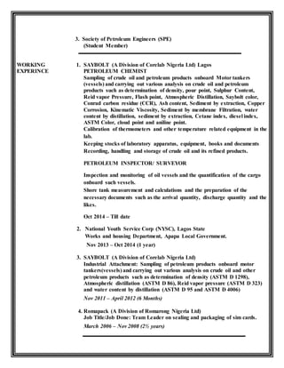 3. Society of Petroleum Engineers (SPE)
(Student Member)
WORKING 1. SAYBOLT (A Division of Corelab Nigeria Ltd) Lagos
EXPERINCE PETROLEUM CHEMIST
Sampling of crude oil and petroleum products onboard Motor tankers
(vessels) and carrying out various analysis on crude oil and petroleum
products such as determination of density, pour point, Sulphur Content,
Reid vapor Pressure, Flash point, Atmospheric Distillation, Saybolt color,
Conrad carbon residue (CCR), Ash content, Sediment by extraction, Copper
Corrosion, Kinematic Viscosity, Sediment by membrane Filtration, water
content by distillation, sediment by extraction, Cetane index, diesel index,
ASTM Color, cloud point and aniline point.
Calibration of thermometers and other temperature related equipment in the
lab.
Keeping stocks of laboratory apparatus, equipment, books and documents
Recording, handling and storage of crude oil and its refined products.
PETROLEUM INSPECTOR/ SURVEYOR
Inspection and monitoring of oil vessels and the quantification of the cargo
onboard such vessels.
Shore tank measurement and calculations and the preparation of the
necessary documents such as the arrival quantity, discharge quantity and the
likes.
Oct 2014 – Till date
2. National Youth Service Corp (NYSC), Lagos State
Works and housing Department, Apapa Local Government.
Nov 2013 – Oct 2014 (1 year)
3. SAYBOLT (A Division of Corelab Nigeria Ltd)
Industrial Attachment: Sampling of petroleum products onboard motor
tankers(vessels) and carrying out various analysis on crude oil and other
petroleum products such as determination of density (ASTM D 1298),
Atmospheric distillation (ASTM D 86), Reid vapor pressure (ASTM D 323)
and water content by distillation (ASTM D 95 and ASTM D 4006)
Nov 2011 – April 2012 (6 Months)
4. Romapack (A Division of Romarong Nigeria Ltd)
Job Title/Job Done: Team Leader on sealing and packaging of sim cards.
March 2006 – Nov 2008 (2½ years)
 