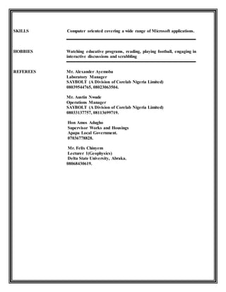SKILLS Computer oriented covering a wide range of Microsoft applications.
HOBBIES Watching educative programs, reading, playing football, engaging in
interactive discussions and scrabbling
REFEREES Mr. Alexander Ayemoba
Laboratory Manager
SAYBOLT (A Division of Corelab Nigeria Limited)
08039544765, 08023063504.
Mr. Austin Nwude
Operations Manager
SAYBOLT (A Division of Corelab Nigeria Limited)
08033137757, 08113699719.
Hon Amos Adugho
Supervisor Works and Housings
Apapa Local Government.
07036778828.
Mr. Felix Chinyem
Lecturer 1(Geophysics)
Delta State University, Abraka.
08068430619.
 