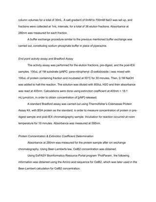 column volumes for a total of 30mL. A salt gradient of 0mM to 700mM NaCl was set up, and
fractions were collected at 1mL intervals, for a total of 38 elution fractions. Absorbance at
280nm was measured for each fraction.
A buffer exchange procedure similar to the previous mentioned buffer exchange was
carried out, constituting sodium phosphate buffer in place of piperazine.
End point activity assay and Bradford Assay
The activity assay was performed for the elution fractions, pre-digest, and the post-IEX
samples. 100uL of 1M substrate (pNPC: para-nitrophenyl -D-cellobioside ) was mixed with
100uL of protein containing fraction and incubated at 50°C for 30 minutes. Then, 0.1M NaOH
was added to halt the reaction. The solution was diluted with 800uL H2O and then absorbance
was read at 405nm. Calculations were done using extinction coefficient at 405nm = 18.1
mL/µmol/cm, in order to obtain concentration of [pNP] released.
A standard Bradford assay was carried out using Thermofisher’s Coomassie Protein
Assay Kit, with BSA protein as the standard, in order to measure concentration of protein in pre-
digest sample and post-IEX chromatography sample. Incubation for reaction occurred at room
temperature for 10 minutes. Absorbance was measured at 595nm.
Protein Concentration & Extinction Coefficient Determination
Absorbance at 280nm was measured for the protein sample after ion exchange
chromatography. Using Beer-Lamberts law, CelB2 concentration was obtained.
Using ExPASY Bioinformatics Resource Portal program ‘ProtParam’, the following
information was obtained using the Amino acid sequence for CelB2, which was later used in the
Beer-Lambert calculation for CelB2 concentration:
 