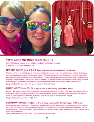 11
YARTS DANCE AND MUSIC CAMPS AGES 7-14
Invite family and friends to see what we’ve been working on all week.
Y Member $125 Non Member $150
HIP HOP DANCE June 20-24 (Camp Location at the Boothbay Region YMCA Annex)
Whether you're an absolute beginner or experienced performer, we have a fun & challenging hip hop dance class
that will have you dancing hip hop like your favorite TV stars in just one week. You'll dance to latest beats while
working on movements influenced by some of today's hottest celebrities and dance choreographers. In addition to
learning a full performance piece, you'll work on elements of popping, locking, and breaking, while having a chance
to develop your own freestyle movements. Wear comfortable clothes and sneakers. Come dance with us!!
Camp Schedule Monday-Friday 9-12pm ~ Instructor: Jeremiah Haley
MUSIC VIDEO June 20-24 (Camp Location at the Boothbay Region YMCA Annex)
Campers will create a music video using music from their favorite artist or band. Each team will work together to
produce an outline, create choreography and shoot their video. During the week we will also film a group music
video. A screening party will be held on Friday, June 24th at 5pm to watch the final project.
Camp Schedule Monday-Friday 12:30-5pm
BROADWAY DANCE August 22-26 (Camp Location at the Boothbay Region YMCA Annex)
Everybody loves a Broadway Show….. Great music and FABULOUS dancing! Whether you’ve been dancing for years, or you’d
like to give dance a try, this is a great camp for any child as we dance our way through Broadway past and present. All you
singers and actors, come help round out your triple threat! We’re going to have a great time exploring various styles of dance
all set to Broadway music.
Camp Schedule Monday-Friday 9am-12pm ~ Instructor: Melissa Nein
 
