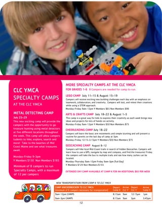12
MORE SPECIALTY CAMPS AT THE CLC YMCA
FOR GRADES 1-6 8 Campers are needed for camp to run.
LEGO CAMP July 11–15 & August 15–19
Campers will receive exciting new building challenges each day with an emphasis on
teamwork, collaboration, and creativity. Campers will test, and retest their creations
while using a STEM approach.
Monday–Friday 9am–12pm Y Members $65 Non Members $90
ARTS & CRAFTS CAMP July 18–22 & August 1–5
This camp is a great way for kids to express their creativity as each week brings new
ideas and projects for lots of hands-on activity.
Monday–Friday 9am–12pm Y Members $50 Non Members $75
CHEERLEADING CAMP July 18–22
Campers will learn the basic arm movements and simple stunting and will present a
routine for parents on the last day of camp at 3pm.
Monday–Friday 12:15–3:15pm Y Members $50 Non Members $75
GEOCACHING CAMP August 8–12
Campers will hike local Mid-Coast trails in search of hidden Geocaches. Campers will
learn how to use a GPS, navigate by map and compass, and find the treasures! Friday
the campers will take the bus to multiple trails and see how many caches can be
located.
Monday–Thursday 9am–12pm Friday 9am–3pm (Full Day)
Y Members $125 Non Members $155
EXTENDED DAY CAMP AVAILABLE AT CAMP K FOR AN ADDITIONAL $60 PER WEEK
CLC YMCA
SPECIALTY CAMPS
AT THE CLC YMCA
METAL DETECTING CAMP
July 25–29
This new exciting camp will provide the
campers with the opportunity to go
treasure hunting using metal detectors
at five different locations throughout
the week. This camp will allow campers
tudents to hike, explore, search and
more! Take to the beaches of Mid
Coast Maine and see what treasures
await.
Monday–Friday 9-3pm
Y Members $150 Non Members $185
Minimum of 8 campers to run
Specialty Camps, with a maximum
of 12 per campers
CAMP KNICKERBOCKER TO CLC YMCA
(minimum of 6 campers necessary for transporation)
Depart
Camp K
Arrive
CLC Y
Depart
CLC Y
Arrive
Camp K
9am-12pm CAMPS 8:15am 9am 12:15pm 1pm
9am-3pm CAMPS 8:15am 9am 3pm 3:45pm
NEW TRANSPORTATION FROM CAMP K TO CLC YMCA
 