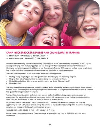 13
CAMP KNICKERBOCKER LEADERS AND COUNSELORS IN TRAINING
 LEADERS IN TRAINING (LIT) FOR GRADES 6-7
 COUNSELORS IN TRAINING (CIT) FOR GRADE 8
We offer Teen Leadership opportunities at Camp Knickerbocker in our Teen Leadership Programs (LIT and CIT), we
develop leadership skills that young people can use throughout their lives to help others and themselves in
identifying and achieving goals. In addition, in our Counselors in Training (CIT) program, we help young people learn
how to effectively lead campers and gain experience and knowledge in youth development.
There are four components to our skill-based, leadership training process:
 We help young people figure out what good leaders do and say by our mentoring program.
 We give them lots of opportunities to practice doing and saying these things.
 We build team building skills by group activities led by our Senior Adventure staff.
 We make it fun!!
The program emphasizes professional etiquette, working within a hierarchy, and working with peers. The transition
from LIT to CIT should emphasize moving from personal development to using the skills they have learned at camp to
help guide the next generation of campers.
Teens will develop and practice skills that make a great leader. In addition, this program also provides a fun
environment for teens to learn about serious issues, such as risk management, group facilitation responsibilities,
basic childcare, and learning to meet the needs of children in a camp setting.
Do you have what it takes to be a future camp counselor? Come find out! All CIT/LIT campers will have the
opportunity to work with groups of kids during the summer to improve their counseling skills in addition to enjoying
activities and times provided away from the camper groups.
SUMMER FEES: CIT’S (GRADE 8) FREE LIT’S (GRADES 6-7) $550
Please contact Program Coordinator Karen-Ann Hagar at khagar@clcymca.org or 207-563-9622 for more
information.
 