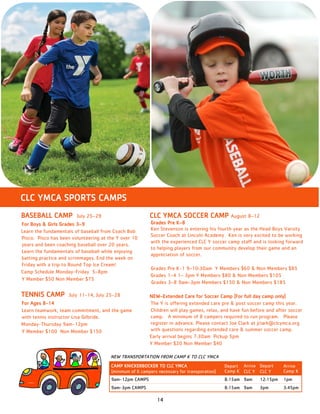 14
CLC YMCA SPORTS CAMPS
CLC YMCA SOCCER CAMP August 8–12
Grades Pre K–8
Ken Stevenson is entering his fourth year as the Head Boys Varsity
Soccer Coach at Lincoln Academy. Ken is very excited to be working
with the experienced CLC Y soccer camp staff and is looking forward
to helping players from our community develop their game and an
appreciation of soccer.
Grades Pre K-1 9–10:30am Y Members $60 & Non Members $85
Grades 1–4 1– 3pm Y Members $80 & Non Members $105
Grades 3–8 9am–3pm Members $150 & Non Members $185
NEW–Extended Care for Soccer Camp (For full day camp only)
The Y is offering extended care pre & post soccer camp this year.
Children will play games, relax, and have fun before and after soccer
camp. A minimum of 8 campers required to run program. Please
register in advance. Please contact Joe Clark at jclark@clcymca.org
with questions regarding extended care & summer soccer camp.
Early arrival begins 7:30am Pickup 5pm
Y Member $20 Non Member $40
BASEBALL CAMP July 25–29
For Boys & Girls Grades 3–9
Learn the fundamentals of baseball from Coach Bob
Pisco. Pisco has been volunteering at the Y over 10
years and been coaching baseball over 20 years.
Learn the fundamentals of baseball while enjoying
batting practice and scrimmages. End the week on
Friday with a trip to Round Top Ice Cream!
Camp Schedule Monday-Friday 5–8pm
Y Member $50 Non Member $75
TENNIS CAMP July 11-14, July 25-28
For Ages 8-14
Learn teamwork, team commitment, and the game
with tennis instructor Lisa Gilbride.
Monday-Thursday 9am-12pm
Y Member $100 Non Member $150
CAMP KNICKERBOCKER TO CLC YMCA
(minimum of 6 campers necessary for transporation)
Depart
Camp K
Arrive
CLC Y
Depart
CLC Y
Arrive
Camp K
9am-12pm CAMPS 8:15am 9am 12:15pm 1pm
9am-3pm CAMPS 8:15am 9am 3pm 3:45pm
NEW TRANSPORTATION FROM CAMP K TO CLC YMCA
 