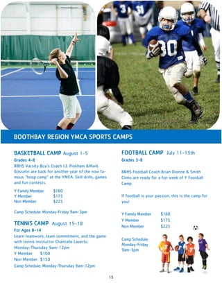 15
BOOTHBAY REGION YMCA SPORTS CAMPS
FOOTBALL CAMP July 11-15th
Grades 3-8
BRHS Football Coach Brian Dionne & Smith
Climo are ready for a fun week of Y Football
Camp.
If football is your passion, this is the camp for
you!
Y Family Member $160
Y Member $175
Non Member $225
Camp Schedule:
Monday-Friday
9am-3pm
BASKETBALL CAMP August 1-5
Grades 4-8
BRHS Varsity Boy’s Coach I.J. Pinkham &Mark
Gosselin are back for another year of the now fa-
mous “hoop camp” at the YMCA. Skill drills, games
and fun contests.
Y Family Member $160
Y Member $175
Non Member $225
Camp Schedule: Monday-Friday 9am-3pm
TENNIS CAMP August 15-18
For Ages 8-14
Learn teamwork, team commitment, and the game
with tennis instructor Chantalle Lavertu.
Monday-Thursday 9am-12pm
Y Member $100
Non Member $150
Camp Schedule: Monday-Thursday 9am-12pm
 