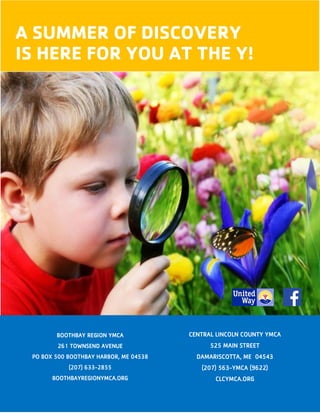 16
A SUMMER OF DISCOVERY
IS HERE FOR YOU AT THE Y!
CENTRAL LINCOLN COUNTY YMCA
525 MAIN STREET
DAMARISCOTTA, ME 04543
(207) 563-YMCA (9622)
CLCYMCA.ORG
BOOTHBAY REGION YMCA
261 TOWNSEND AVENUE
PO BOX 500 BOOTHBAY HARBOR, ME 04538
(207) 633-2855
BOOTHBAYREGIONYMCA.ORG
 