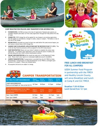3
CAMP REGISTRATION POLICIES AND TRANSPORTATION INFORMATION:
 PAYMENTS/FEES: All FEES are due at the time of registration. Payment plan options are
available. Payment plan dates run from camp registration through the Friday before first day
of camp.
 CHANGE FEE: A $25 change fee will be applied for any change to an existing registration.
This fee applies to cancellations, changes in weeks, camps or campers. The balance is due at
the time of the change.
 REFUND POLICY: Provided you cancel at least one week before the camp session begins, you
will receive a refund minus a $25 Change Fee.
 SUMMER CAMP SCHOLARSHIPS: APPLICATIONS MUST BE RECEIVED BY MAY 27, 2016. This
is the last day financial assistance will be accepted for the 2016 Camp Season.
 CAMP REGISTRATION: Please visit your home Y website to complete the online camp
application. To complete camp registration, print and sign the waiver of liability and
provide along with your child’s current immunization records.
 ONLINE CAMP REGISTRATION will be closed one week prior to the beginning of camp
week. Please email camp registrar at campregistrar@brymca.org for availability
 CAMPER TRANSPORTATION: Transportation is provided from the CLC YMCA to Camp
Knickerbocker. Transportation to Camp Knickerbocker to CLC YMCA is contingent upon
minimum of 6 campers. Please see schedule below.
 All programs and prices are subject to change.
FREE LUNCH AND BREAKFAST
FOR ALL CAMPERS!
USDA Summer Food Program
in partnership with the YMCA
and Healthy Lincoln County
will serve Breakfast and Lunch
at Camp K and CLC YMCA
Breakfast 7:30-8:30am
Lunch Served from 12-1pm
CLC YMCA TO CAMP KNICKERBOCKER
Depart
CLC YMCA
Arrive
Camp K
Depart
Camp K
Arrive
CLC Y
CAMP KNICKERBOCKER
(early arrival begins at 7am at the CLC Y)
8:15am 8:45am 4:15pm 4:45pm
CAMP KNICKERBOCKER TO CLC YMCA
(minimum of 6 campers necessary for
transporation)
Depart
Camp K
Arrive
CLC Y
Depart
CLC Y
Arrive
Camp K
9am-12pm CAMPS 8:15am 9am 12:15pm 1pm
9am-3pm CAMPS 8:15am 9am 3pm 3:45pm
CAMPER TRANSPORTATION
 