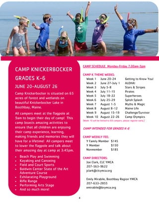 4
CAMP KNICKERBOCKER
GRADES K-6
JUNE 20-AUGUST 26
Camp Knickerbocker is situated on 65
acres of forest and wetlands on
beautiful Knickerbocker Lake in
Boothbay, Maine.
All campers meet at the flagpole at
9am to begin their day of camp! This
camp boasts amazing activities to
ensure that all children are enjoying
their camp experience, learning,
making friends and memories they will
have for a lifetime! All campers meet
to lower the flagpole and talk about
their amazing day at camp at 3:45pm.
 Beach Play and Swimming
 Kayaking and Canoeing
 Field and Court Sports
 Baldwin Center State of the Art
Adventure Course
 Exhilarating Playground
 Rifle Range
 Performing Arts Stage
 And so much more!
CAMP SCHEDULE Monday-Friday 7:30am-5pm
CAMP K THEME WEEKS:
Week 1 June 20-24 Getting to Know You!
Week 2 June 27-July 1 ALOHA!
Week 3 July 5-8 Stars & Stripes
Week 4 July 11-15 Pirates
Week 5 July 18-22 Superheroes
Week 6 July 25-29 Splish Splash
Week 7 August 1-5 Myths & Magic
Week 8 August 8-12 Maine Life
Week 9 August 15-19 Challenge/Survivor
Week 10 August 22-26 Camp Olympics
(Week 10 will be limited to 60 campers, please register early.)
CAMP INTENDED FOR GRADES K-6
CAMP WEEKLY FEE:
Y Family Member $145
Y Member $150
Nonmember $185
CAMP DIRECTORS:
Joe Clark, CLC YMCA
207-563-9622
jclark@clcymca.org
Emily Mirabile, Boothbay Region YMCA
207-633-2855
emirabile@brymca.org
 