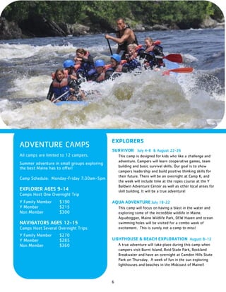 6
ADVENTURE CAMPS
All camps are limited to 12 campers.
Summer adventure in small groups exploring
the best Maine has to offer!
Camp Schedule: Monday-Friday 7:30am-5pm
EXPLORER AGES 9-14
Camps Host One Overnight Trip
Y Family Member $190
Y Member $215
Non Member $300
NAVIGATORS AGES 12-15
Camps Host Several Overnight Trips
Y Family Member $270
Y Member $285
Non Member $360
EXPLORERS
SURVIVOR July 4-8 & August 22-26
This camp is designed for kids who like a challenge and
adventure. Campers will learn cooperative games, team
building and basic survival skills. Our goal is to show
campers leadership and build positive thinking skills for
their future. There will be an overnight at Camp K, and
the week will include time at the ropes course at the Y
Baldwin Adventure Center as well as other local areas for
skill building. It will be a true adventure!
AQUA ADVENTURE July 18-22
This camp will focus on having a blast in the water and
exploring some of the incredible wildlife in Maine.
Aquaboggan, Maine Wildlife Park, DEW Haven and ocean
swimming holes will be visited for a combo week of
excitement. This is surely not a camp to miss!
LIGHTHOUSE & BEACH EXPLORATION August 8-12
A true adventure will take place during this camp when
campers visit Burnt Island, Reid State Park, Rockland
Breakwater and have an overnight at Camden Hills State
Park on Thursday. A week of fun in the sun exploring
lighthouses and beaches in the Midcoast of Maine!!
 