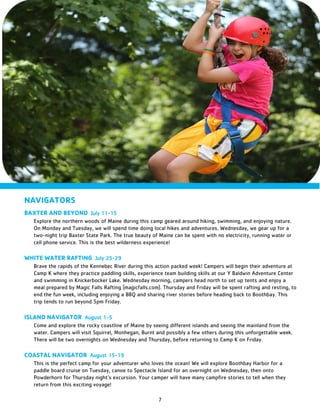 7
NAVIGATORS
BAXTER AND BEYOND July 11-15
Explore the northern woods of Maine during this camp geared around hiking, swimming, and enjoying nature.
On Monday and Tuesday, we will spend time doing local hikes and adventures. Wednesday, we gear up for a
two-night trip Baxter State Park. The true beauty of Maine can be spent with no electricity, running water or
cell phone service. This is the best wilderness experience!
WHITE WATER RAFTING July 25-29
Brave the rapids of the Kennebec River during this action packed week! Campers will begin their adventure at
Camp K where they practice paddling skills, experience team building skills at our Y Baldwin Adventure Center
and swimming in Knickerbocker Lake. Wednesday morning, campers head north to set up tents and enjoy a
meal prepared by Magic Falls Rafting (magicfalls.com). Thursday and Friday will be spent rafting and resting, to
end the fun week, including enjoying a BBQ and sharing river stories before heading back to Boothbay. This
trip tends to run beyond 5pm Friday.
ISLAND NAVIGATOR August 1-5
Come and explore the rocky coastline of Maine by seeing different islands and seeing the mainland from the
water. Campers will visit Squirrel, Monhegan, Burnt and possibly a few others during this unforgettable week.
There will be two overnights on Wednesday and Thursday, before returning to Camp K on Friday.
COASTAL NAVIGATOR August 15-19
This is the perfect camp for your adventurer who loves the ocean! We will explore Boothbay Harbor for a
paddle board cruise on Tuesday, canoe to Spectacle Island for an overnight on Wednesday, then onto
Powderhorn for Thursday night’s excursion. Your camper will have many campfire stories to tell when they
return from this exciting voyage!
 