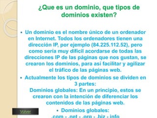 ¿Que es un dominio, que tipos de 
dominios existen? 
 Un dominio es el nombre único de un ordenador 
en Internet. Todos los ordenadores tienen una 
dirección IP, por ejemplo (84.225.112.52), pero 
como sería muy difícil acordarse de todas las 
direcciones IP de las páginas que nos gustan, se 
crearon los dominios, para así facilitar y agilizar 
el tráfico de las páginas web. 
 Actualmente los tipos de dominios se dividen en 
3 partes: 
Dominios globales: En un principio, estos se 
crearon con la intención de diferenciar los 
contenidos de las páginas web. 
 Dominios globales: 
.com - .net - .org - .biz - info 
Volver 
 