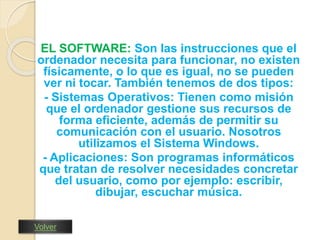 EL SOFTWARE: Son las instrucciones que el 
ordenador necesita para funcionar, no existen 
físicamente, o lo que es igual, no se pueden 
ver ni tocar. También tenemos de dos tipos: 
- Sistemas Operativos: Tienen como misión 
que el ordenador gestione sus recursos de 
forma eficiente, además de permitir su 
comunicación con el usuario. Nosotros 
utilizamos el Sistema Windows. 
- Aplicaciones: Son programas informáticos 
que tratan de resolver necesidades concretar 
del usuario, como por ejemplo: escribir, 
dibujar, escuchar música. 
Volver 
 