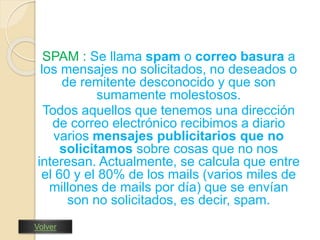 SPAM : Se llama spam o correo basura a 
los mensajes no solicitados, no deseados o 
de remitente desconocido y que son 
sumamente molestosos. 
Todos aquellos que tenemos una dirección 
de correo electrónico recibimos a diario 
varios mensajes publicitarios que no 
solicitamos sobre cosas que no nos 
interesan. Actualmente, se calcula que entre 
el 60 y el 80% de los mails (varios miles de 
millones de mails por día) que se envían 
son no solicitados, es decir, spam. 
Volver 
 