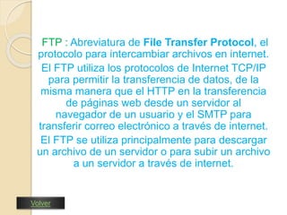 FTP : Abreviatura de File Transfer Protocol, el 
protocolo para intercambiar archivos en internet. 
El FTP utiliza los protocolos de Internet TCP/IP 
para permitir la transferencia de datos, de la 
misma manera que el HTTP en la transferencia 
de páginas web desde un servidor al 
navegador de un usuario y el SMTP para 
transferir correo electrónico a través de internet. 
El FTP se utiliza principalmente para descargar 
un archivo de un servidor o para subir un archivo 
a un servidor a través de internet. 
Volver 
 